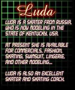 Luda is a skater from Russia, who is now modeling in the state of Kentucky, USA. At present she is available for commercials, fashion, skating, swimsuit, lingerie, and other modeling... Luda is also an world class skater and skating coach.